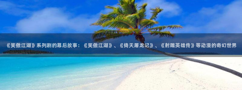 乐天堂fun主管：《笑傲江湖》系列剧的幕后故事：《笑傲江湖》、《倚天屠龙记》、《射雕英雄传》等动漫的奇幻世界